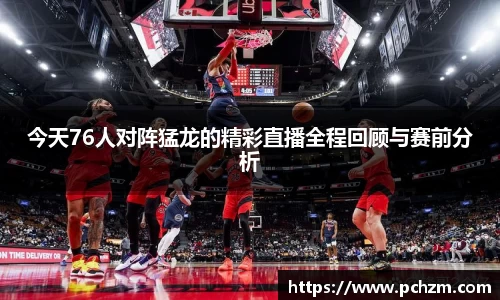 今天76人对阵猛龙的精彩直播全程回顾与赛前分析
